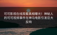 可可影视在线观看真相曝光！神秘人的可可视频事件在神马电影引发巨大反响
