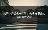 如果你只想做一件事：先把91视频的选题角度做稳