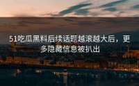 51吃瓜黑料后续话题越滚越大后，更多隐藏信息被扒出