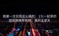 我第一次见到这么搞的： 17c一起草的短视频推荐机制，真的太逆天