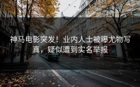 神马电影突发！业内人士被曝尤物写真，疑似遭到实名举报