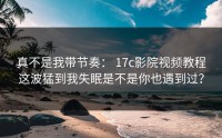 真不是我带节奏： 17c影院视频教程这波猛到我失眠是不是你也遇到过？