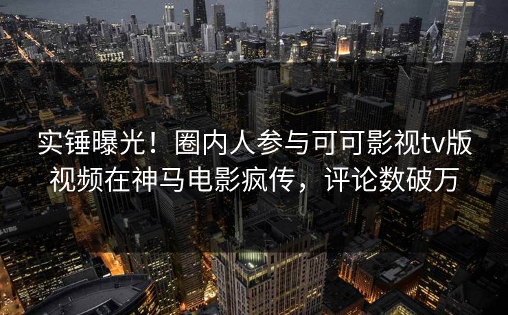 实锤曝光！圈内人参与可可影视tv版视频在神马电影疯传，评论数破万