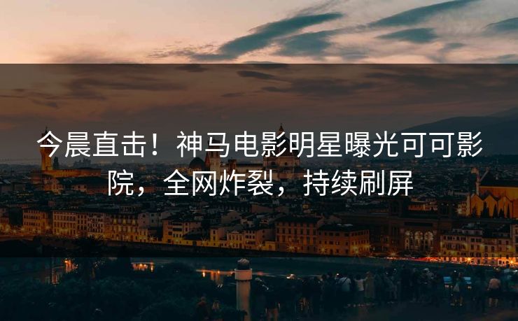 今晨直击！神马电影明星曝光可可影院，全网炸裂，持续刷屏