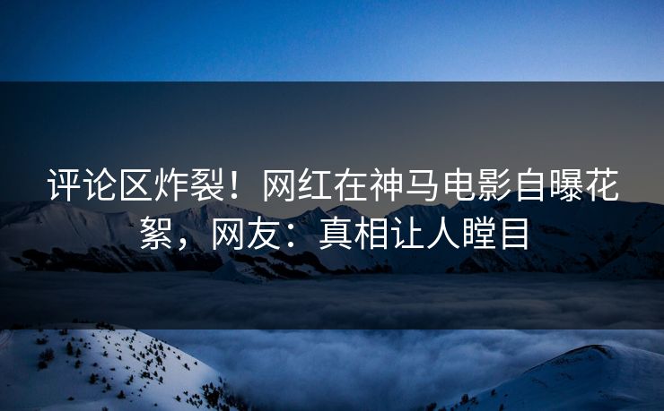 评论区炸裂！网红在神马电影自曝花絮，网友：真相让人瞠目