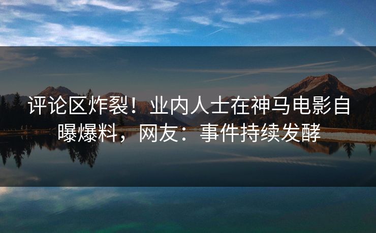 评论区炸裂！业内人士在神马电影自曝爆料，网友：事件持续发酵