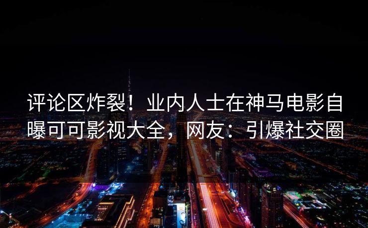 评论区炸裂！业内人士在神马电影自曝可可影视大全，网友：引爆社交圈