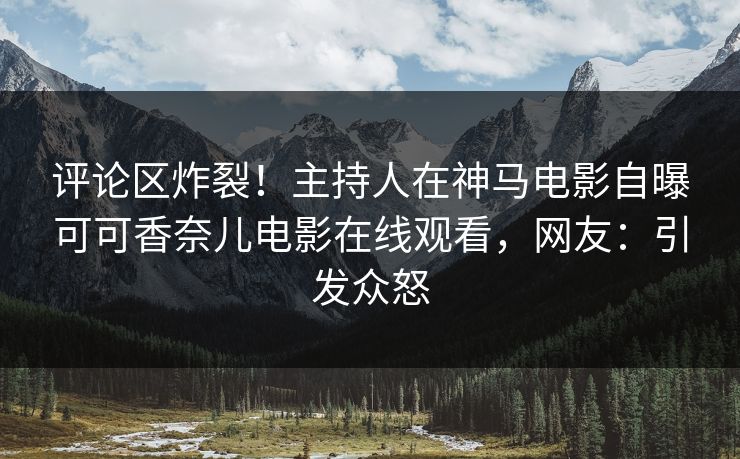 评论区炸裂！主持人在神马电影自曝可可香奈儿电影在线观看，网友：引发众怒