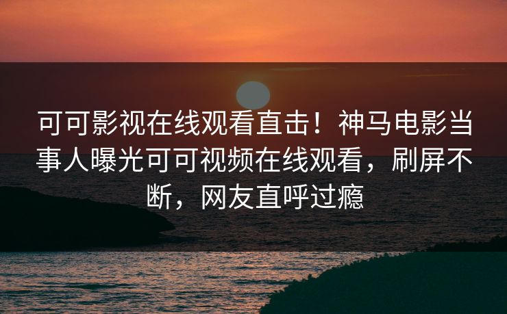 可可影视在线观看直击！神马电影当事人曝光可可视频在线观看，刷屏不断，网友直呼过瘾
