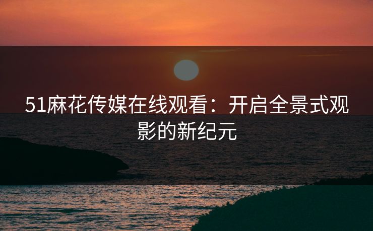 51麻花传媒在线观看：开启全景式观影的新纪元