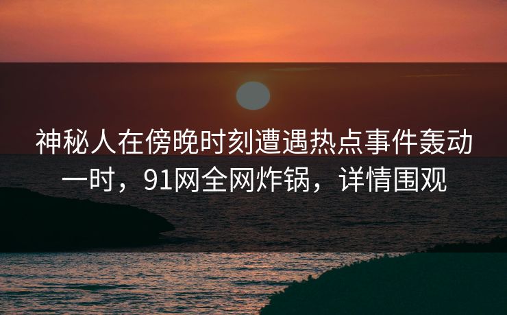 神秘人在傍晚时刻遭遇热点事件轰动一时，91网全网炸锅，详情围观