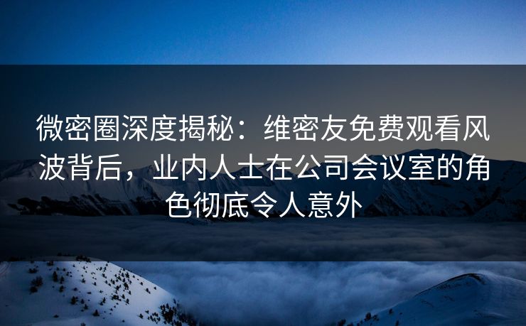 微密圈深度揭秘：维密友免费观看风波背后，业内人士在公司会议室的角色彻底令人意外