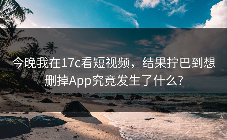 今晚我在17c看短视频，结果拧巴到想删掉App究竟发生了什么?