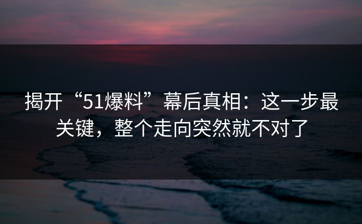 揭开“51爆料”幕后真相：这一步最关键，整个走向突然就不对了