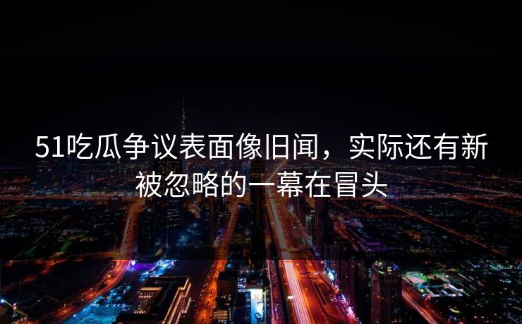 51吃瓜争议表面像旧闻，实际还有新被忽略的一幕在冒头