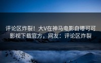 评论区炸裂！大V在神马电影自曝可可影视下载官方，网友：评论区炸裂