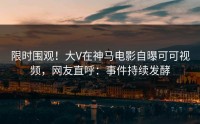 限时围观！大V在神马电影自曝可可视频，网友直呼：事件持续发酵