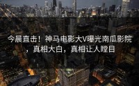 今晨直击！神马电影大V曝光南瓜影院，真相大白，真相让人瞠目
