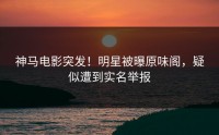 神马电影突发！明星被曝原味阁，疑似遭到实名举报