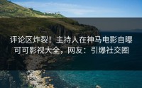 评论区炸裂！主持人在神马电影自曝可可影视大全，网友：引爆社交圈