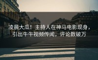 凌晨大瓜！主持人在神马电影现身，引出牛牛视频传闻，评论数破万