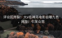 评论区炸裂！大V在神马电影自曝九色，网友：引发众怒