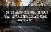 【震惊】51爆料深度揭秘：猛料风波背后，业内人士在粉丝见面会的角色异常令人意外