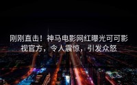 刚刚直击！神马电影网红曝光可可影视官方，令人震惊，引发众怒
