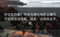 评论区炸裂！明星在神马电影自曝可可视频在线观看，网友：全网热议不断