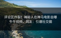 评论区炸裂！神秘人在神马电影自曝牛牛视频，网友：引爆社交圈