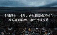 实锤曝光！神秘人参与懂漫帝视频在神马电影疯传，事件持续发酵