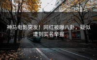 神马电影突发！网红被曝八卦，疑似遭到实名举报