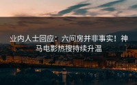 业内人士回应：六间房并非事实！神马电影热搜持续升温