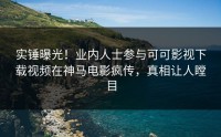 实锤曝光！业内人士参与可可影视下载视频在神马电影疯传，真相让人瞠目