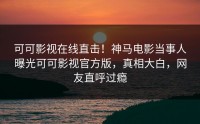可可影视在线直击！神马电影当事人曝光可可影视官方版，真相大白，网友直呼过瘾