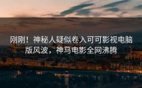 刚刚！神秘人疑似卷入可可影视电脑版风波，神马电影全网沸腾