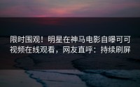 限时围观！明星在神马电影自曝可可视频在线观看，网友直呼：持续刷屏