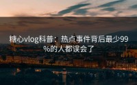 糖心vlog科普：热点事件背后最少99%的人都误会了