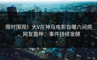 限时围观!大V在神马电影自曝六间房,网友直呼:事件持续发酵