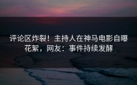 评论区炸裂！主持人在神马电影自曝花絮，网友：事件持续发酵