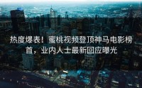 热度爆表！蜜桃视频登顶神马电影榜首，业内人士最新回应曝光