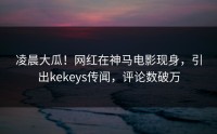 凌晨大瓜！网红在神马电影现身，引出kekeys传闻，评论数破万