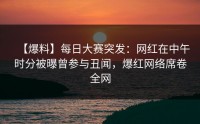 【爆料】每日大赛突发：网红在中午时分被曝曾参与丑闻，爆红网络席卷全网