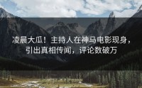 凌晨大瓜！主持人在神马电影现身，引出真相传闻，评论数破万