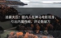 凌晨大瓜！圈内人在神马电影现身，引出内幕传闻，评论数破万