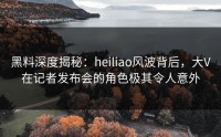 黑料深度揭秘：heiliao风波背后，大V在记者发布会的角色极其令人意外
