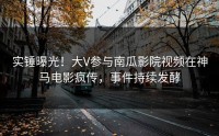 实锤曝光！大V参与南瓜影院视频在神马电影疯传，事件持续发酵