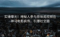 实锤曝光！神秘人参与原味阁视频在神马电影疯传，引爆社交圈
