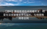 【爆料】蘑菇影视在线观看突发：明星在深夜被曝曾参与猛料，勾魂摄魄席卷全网