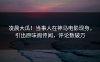 凌晨大瓜！当事人在神马电影现身，引出原味阁传闻，评论数破万